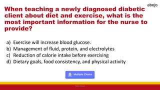 When teaching a newly diagnosed diabetic
client about diet and exercise, what is the
most important information for the nurse to
provide?
a) Exercise will increase blood glucose.
b) Management of fluid, protein, and electrolytes
c) Reduction of calorie intake before exercising
d) Dietary goals, food consistency, and physical activity
Mark Abejo
abejo
 