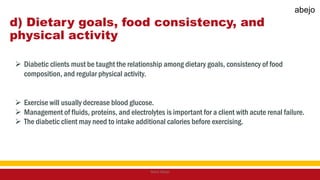 d) Dietary goals, food consistency, and
physical activity
 Diabetic clients must be taught the relationship among dietary goals, consistency of food
composition, and regular physical activity.
 Exercise will usually decrease blood glucose.
 Management of fluids, proteins, and electrolytes is important for a client with acute renal failure.
 The diabetic client may need to intake additional calories before exercising.
Mark Abejo
abejo
 
