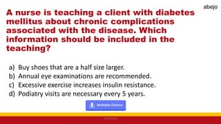 A nurse is teaching a client with diabetes
mellitus about chronic complications
associated with the disease. Which
information should be included in the
teaching?
a) Buy shoes that are a half size larger.
b) Annual eye examinations are recommended.
c) Excessive exercise increases insulin resistance.
d) Podiatry visits are necessary every 5 years.
Mark Abejo
abejo
 