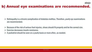 b) Annual eye examinations are recommended.
 Retinopathy is a chronic complication of diabetes mellitus. Therefore, yearly eye examinations
are recommended.
 Because of the risk of serious foot injuries, shoes should fit properly and be the correct size.
 Exercise decreases insulin resistance.
 A podiatrist should be seen on a yearly basis or more often, as needed.
Mark Abejo
abejo
 