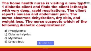 The home health nurse is visiting a new type
1 diabetic client and finds the client lethargic
with very deep, rapid respirations. The client
reports nausea and abdominal pain. The
nurse observes dehydration, dry skin, and
weight loss. The nurse suspects which of the
following diabetic complications?
a) Hypoglycemia
b) Diabetes insipidus
c) Myxedema
d) Ketoacidosis
Mark Abejo
abejo
 