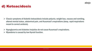 d) Ketoacidosis
 Classic symptoms of diabetic ketoacidosis include polyuria, weight loss, nausea and vomiting,
altered mental status, abdominal pain, and Kussmaul’s respirations (deep, rapid respirations
meant to correct acidosis).
 Hypoglycemia and diabetes insipidus do not cause Kussmaul’s respirations.
 Myxedema is caused by low thyroid function.
Mark Abejo
abejo
 