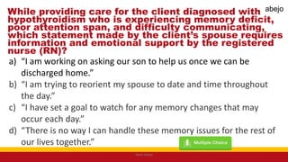 While providing care for the client diagnosed with
hypothyroidism who is experiencing memory deficit,
poor attention span, and difficulty communicating,
which statement made by the client’s spouse requires
information and emotional support by the registered
nurse (RN)?
a) “I am working on asking our son to help us once we can be
discharged home.”
b) “I am trying to reorient my spouse to date and time throughout
the day.”
c) “I have set a goal to watch for any memory changes that may
occur each day.”
d) “There is no way I can handle these memory issues for the rest of
our lives together.”
Mark Abejo
abejo
 