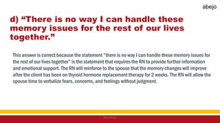 d) “There is no way I can handle these
memory issues for the rest of our lives
together.”
This answer is correct because the statement “there is no way I can handle these memory issues for
the rest of our lives together” is the statement that requires the RN to provide further information
and emotional support. The RN will reinforce to the spouse that the memory changes will improve
after the client has been on thyroid hormone replacement therapy for 2 weeks. The RN will allow the
spouse time to verbalize fears, concerns, and feelings without judgment.
Mark Abejo
abejo
 