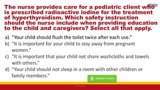The nurse provides care for a pediatric client who
is prescribed radioactive iodine for the treatment
of hyperthyroidism. Which safety instruction
should the nurse include when providing education
to the child and caregivers? Select all that apply.
a) “Your child should flush the toilet twice after each use.”
b) “It is important for your child to stay away from pregnant
women.”
c) “It is important that your child not share washcloths and towels
with others.”
d) “Your child should not sleep in a room with other children or
family members.”
Mark Abejo
abejo
 