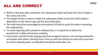 ALL ARE CORRECT
 Within a few days after treatment, the radioactive iodine will leave the client’s body in
the saliva and urine.
 The length of time in which it takes the radioactive iodine to exit the child’s body is
dependent on the client’s age and the prescribed dose.
 The child should be encouraged to drink plenty of fluids to assist the body in excreting
the radioactivity.
 To avoid exposing other people to radioactivity, it is important to follow the
practitioner’s safety instructions carefully.
 Instructions should include staying away from pregnant women; not sharing washcloths
and towels with others; limiting time in the car with the child to no more than one hour
at a time; sleeping alone; and double flushing the toilet after use.
Mark Abejo
abejo
 
