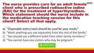 The nurse provides care for an adult female
client who is prescribed radioactive iodine
(RAI) for the treatment of hyperthyroidism.
Which statement should the nurse include in
the medication teaching session for this
client? Select all that apply.
a) "Disposable eatery tools should be used for your meals.“
b) "Wash anything you use separately from the rest of the family.“
c) "You should use a different toilet from other family members.“
d) "You cannot have any visitors who may be pregnant."
Mark Abejo
abejo
 