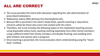 ALL ARE CORRECT
 The nurse provides the client with education regarding the safe administration of
prescribed medications.
 Radioactive iodine (RAI) destroys the thyroid gland cells.
 Because RAI is excreted in the client’s body fluids, specific teaching is required to
enhance safety for those who come into contact with this client.
 Therefore, the nurse includes the following topics in the medication teaching session:
using disposable eatery tools; washing clothing separately from other family members;
using a different toilet from family members and double flushing; and avoiding visits
with children and anyone who is pregnant.
 Once teaching is presented, the nurse evaluates client understanding using the “teach-
back” method.
Mark Abejo
abejo
 