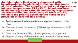 An older adult client who is diagnosed with
hypothyroidism is admitted to the hospital due to
acute confusion. The client’s current vital signs are as
follows: temperature: 95 F (35 C); blood pressure:
88/48 mm Hg; heart rate: 50 beats/min; respirations:
10 breaths/min; and SaO2: 84% on room air (RA).
Which is the priority action by the nurse in the
provision of care for this client?
a) Apply a convection temperature management system to the
client.
b) Give one dose of intravenous (IV) levothyroxine now and in 30
minutes.
c) Draw labs for serum TSH, triiodothyronine, and thyroxine.
d) Alert respiratory of the need for endotracheal (ET) intubation.
Mark Abejo
abejo
 