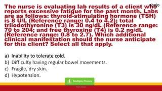 The nurse is evaluating lab results of a client who
reports excessive fatigue for the past month. Labs
are as follows: thyroid-stimulating hormone (TSH)
is 8 U/L (Reference range: 0.4 to 4.2); total
triiodothyronine (T3) is 30 ng/dL (Reference range:
70 to 204; and free thyroxine (T4) is 0.2 ng/dL
(Reference range: 0.8 to 2.7). Which additional
clinical manifestation should the nurse anticipate
for this client? Select all that apply.
a) Inability to tolerate cold.
b) Difficulty having regular bowel movements.
c) Fragile, dry skin.
d) Hypotension.
Mark Abejo
abejo
 
