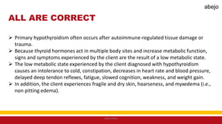 ALL ARE CORRECT
 Primary hypothyroidism often occurs after autoimmune-regulated tissue damage or
trauma.
 Because thyroid hormones act in multiple body sites and increase metabolic function,
signs and symptoms experienced by the client are the result of a low metabolic state.
 The low metabolic state experienced by the client diagnosed with hypothyroidism
causes an intolerance to cold, constipation, decreases in heart rate and blood pressure,
delayed deep tendon reflexes, fatigue, slowed cognition, weakness, and weight gain.
 In addition, the client experiences fragile and dry skin, hoarseness, and myxedema (i.e.,
non pitting edema).
Mark Abejo
abejo
 