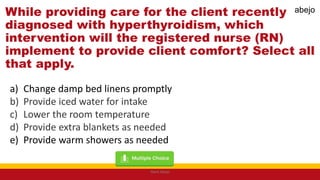While providing care for the client recently
diagnosed with hyperthyroidism, which
intervention will the registered nurse (RN)
implement to provide client comfort? Select all
that apply.
a) Change damp bed linens promptly
b) Provide iced water for intake
c) Lower the room temperature
d) Provide extra blankets as needed
e) Provide warm showers as needed
Mark Abejo
abejo
 