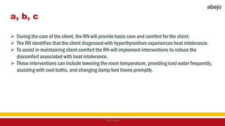 a, b, c
 During the care of the client, the RN will provide basic care and comfort for the client.
 The RN identifies that the client diagnosed with hyperthyroidism experiences heat intolerance.
 To assist in maintaining client comfort the RN will implement interventions to reduce the
discomfort associated with heat intolerance.
 These interventions can include lowering the room temperature, providing iced water frequently,
assisting with cool baths, and changing damp bed linens promptly.
Mark Abejo
abejo
 