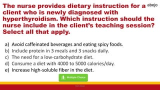 The nurse provides dietary instruction for a
client who is newly diagnosed with
hyperthyroidism. Which instruction should the
nurse include in the client’s teaching session?
Select all that apply.
a) Avoid caffeinated beverages and eating spicy foods.
b) Include protein in 3 meals and 3 snacks daily.
c) The need for a low-carbohydrate diet.
d) Consume a diet with 4000 to 5000 calories/day.
e) Increase high-soluble fiber in the diet.
Mark Abejo
abejo
 