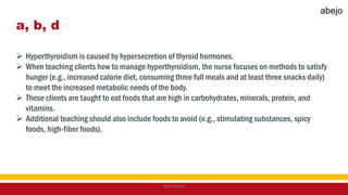 a, b, d
 Hyperthyroidism is caused by hypersecretion of thyroid hormones.
 When teaching clients how to manage hyperthyroidism, the nurse focuses on methods to satisfy
hunger (e.g., increased calorie diet, consuming three full meals and at least three snacks daily)
to meet the increased metabolic needs of the body.
 These clients are taught to eat foods that are high in carbohydrates, minerals, protein, and
vitamins.
 Additional teaching should also include foods to avoid (e.g., stimulating substances, spicy
foods, high-fiber foods).
Mark Abejo
abejo
 
