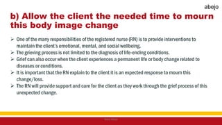 b) Allow the client the needed time to mourn
this body image change
 One of the many responsibilities of the registered nurse (RN) is to provide interventions to
maintain the client’s emotional, mental, and social wellbeing.
 The grieving process is not limited to the diagnosis of life-ending conditions.
 Grief can also occur when the client experiences a permanent life or body change related to
diseases or conditions.
 It is important that the RN explain to the client it is an expected response to mourn this
change/loss.
 The RN will provide support and care for the client as they work through the grief process of this
unexpected change.
Mark Abejo
abejo
 