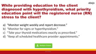 While providing education to the client
diagnosed with hypothyroidism, what priority
education point will the registered nurse (RN)
stress to the client?
a) “Monitor weight weekly and report decrease.”
b) “Monitor for signs or hyperthyroidism.”
c) “Take your thyroid medications exactly as prescribed.”
d) “Keep all scheduled healthcare provider appointments.”
Mark Abejo
abejo
 