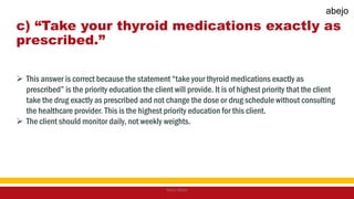 c) “Take your thyroid medications exactly as
prescribed.”
 This answer is correct because the statement “take your thyroid medications exactly as
prescribed” is the priority education the client will provide. It is of highest priority that the client
take the drug exactly as prescribed and not change the dose or drug schedule without consulting
the healthcare provider. This is the highest priority education for this client.
 The client should monitor daily, not weekly weights.
Mark Abejo
abejo
 