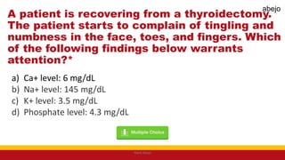 A patient is recovering from a thyroidectomy.
The patient starts to complain of tingling and
numbness in the face, toes, and fingers. Which
of the following findings below warrants
attention?*
a) Ca+ level: 6 mg/dL
b) Na+ level: 145 mg/dL
c) K+ level: 3.5 mg/dL
d) Phosphate level: 4.3 mg/dL
Mark Abejo
abejo
 