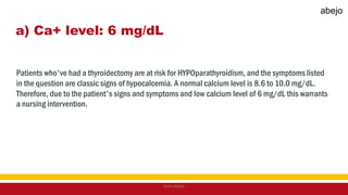 a) Ca+ level: 6 mg/dL
Patients who've had a thyroidectomy are at risk for HYPOparathyroidism, and the symptoms listed
in the question are classic signs of hypocalcemia. A normal calcium level is 8.6 to 10.0 mg/dL.
Therefore, due to the patient's signs and symptoms and low calcium level of 6 mg/dL this warrants
a nursing intervention.
Mark Abejo
abejo
 