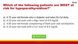 Which of the following patients are MOST at
risk for hypoparathyroidism?*
a) A 75 year-old female who is diabetic and takes Os-Cal daily.
b) A 59 year-old male with a Mg+ level of 0.9 mg/dL.
c) A 85 year-old female complaining of flank pain and constipation.
d) A 19 year-old male with a Ca+ level of 8.9 mg/dL.
Mark Abejo
abejo
 