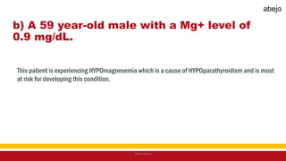 b) A 59 year-old male with a Mg+ level of
0.9 mg/dL.
This patient is experiencing HYPOmagnesemia which is a cause of HYPOparathyroidism and is most
at risk for developing this condition.
Mark Abejo
abejo
 