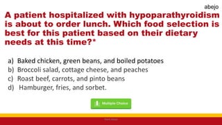 A patient hospitalized with hypoparathyroidism
is about to order lunch. Which food selection is
best for this patient based on their dietary
needs at this time?*
a) Baked chicken, green beans, and boiled potatoes
b) Broccoli salad, cottage cheese, and peaches
c) Roast beef, carrots, and pinto beans
d) Hamburger, fries, and sorbet.
Mark Abejo
abejo
 