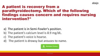 A patient is recovery from a
parathyroidectomy. Which of the following
findings causes concern and requires nursing
intervention?*
a) The patient is in Semi-Fowler's position.
b) The patient's calcium level is 8.9 mg/dL.
c) The patient's voice is hoarse.
d) The patient is drowsy but arouses to name.
Mark Abejo
abejo
 