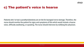 c) The patient's voice is hoarse
Patients who've had a parathyroidectomy are at risk for laryngeal nerve damage. Therefore, the
nurse should monitor the patient for signs and symptoms of this which would include a hoarse
voice, difficulty swallowing, or speaking. The nurse should intervene by notifying the physician.
Mark Abejo
abejo
 