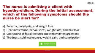 The nurse is admitting a client with
hypothyroidism. During the initial assessment,
which of the following symptoms should the
nurse be alert for?
a) Polyuria, polydipsia, and weight loss
b) Heat intolerance, nervousness, weight loss, and hair loss
c) Coarsening of facial features and extremity enlargement
d) Tiredness, cold intolerance, weight gain, and constipation
Mark Abejo
abejo
 