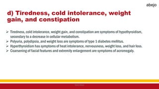 d) Tiredness, cold intolerance, weight
gain, and constipation
 Tiredness, cold intolerance, weight gain, and constipation are symptoms of hypothyroidism,
secondary to a decrease in cellular metabolism.
 Polyuria, polydipsia, and weight loss are symptoms of type 1 diabetes mellitus.
 Hyperthyroidism has symptoms of heat intolerance, nervousness, weight loss, and hair loss.
 Coarsening of facial features and extremity enlargement are symptoms of acromegaly.
Mark Abejo
abejo
 