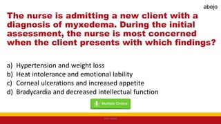 The nurse is admitting a new client with a
diagnosis of myxedema. During the initial
assessment, the nurse is most concerned
when the client presents with which findings?
a) Hypertension and weight loss
b) Heat intolerance and emotional lability
c) Corneal ulcerations and increased appetite
d) Bradycardia and decreased intellectual function
Mark Abejo
abejo
 