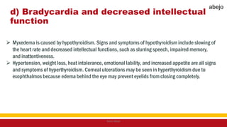 d) Bradycardia and decreased intellectual
function
 Myxedema is caused by hypothyroidism. Signs and symptoms of hypothyroidism include slowing of
the heart rate and decreased intellectual functions, such as slurring speech, impaired memory,
and inattentiveness.
 Hypertension, weight loss, heat intolerance, emotional lability, and increased appetite are all signs
and symptoms of hyperthyroidism. Corneal ulcerations may be seen in hyperthyroidism due to
exophthalmos because edema behind the eye may prevent eyelids from closing completely.
Mark Abejo
abejo
 