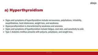 a) Hyperthyroidism
 Signs and symptoms of hyperthyroidism include nervousness, palpitations, irritability,
exophthalmos, heat intolerance, weight loss, and weakness.
 Hyperparathyroidism is characterized by weakness and anorexia.
 Signs and symptoms of hypothyroidism include fatigue, cool skin, and sensitivity to cold.
 Type 1 diabetes mellitus presents with polyuria, polydipsia, and weight loss.
Mark Abejo
abejo
 