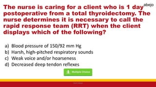 The nurse is caring for a client who is 1 day
postoperative from a total thyroidectomy. The
nurse determines it is necessary to call the
rapid response team (RRT) when the client
displays which of the following?
a) Blood pressure of 150/92 mm Hg
b) Harsh, high-pitched respiratory sounds
c) Weak voice and/or hoarseness
d) Decreased deep tendon reflexes
Mark Abejo
abejo
 