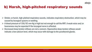 b) Harsh, high-pitched respiratory sounds
 Stridor, or harsh, high-pitched respiratory sounds, indicates respiratory obstruction, which may be
caused by laryngeal spasms or swelling.
 A blood pressure of 150/92 mm Hg is high but not enough to call the RRT. A weak voice and/or
hoarseness may be expected if the laryngeal nerve is affected.
 Decreased deep tendon reflexes are not a concern. Hyperactive deep tendon reflexes would
indicate a low calcium level, which may occur with damage to the parathyroid glands.
Mark Abejo
abejo
 