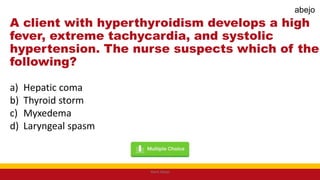 A client with hyperthyroidism develops a high
fever, extreme tachycardia, and systolic
hypertension. The nurse suspects which of the
following?
a) Hepatic coma
b) Thyroid storm
c) Myxedema
d) Laryngeal spasm
Mark Abejo
abejo
 