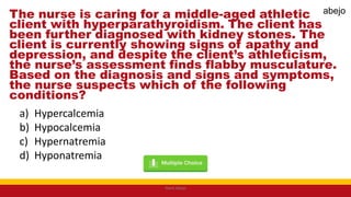 The nurse is caring for a middle-aged athletic
client with hyperparathyroidism. The client has
been further diagnosed with kidney stones. The
client is currently showing signs of apathy and
depression, and despite the client’s athleticism,
the nurse’s assessment finds flabby musculature.
Based on the diagnosis and signs and symptoms,
the nurse suspects which of the following
conditions?
a) Hypercalcemia
b) Hypocalcemia
c) Hypernatremia
d) Hyponatremia
Mark Abejo
abejo
 