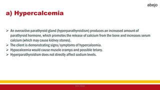 a) Hypercalcemia
 An overactive parathyroid gland (hyperparathyroidism) produces an increased amount of
parathyroid hormone, which promotes the release of calcium from the bone and increases serum
calcium (which may cause kidney stones).
 The client is demonstrating signs/symptoms of hypercalcemia.
 Hypocalcemia would cause muscle cramps and possible tetany.
 Hyperparathyroidism does not directly affect sodium levels.
Mark Abejo
abejo
 
