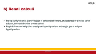 b) Renal calculi
 Hyperparathyroidism is overproduction of parathyroid hormone, characterized by elevated serum
calcium, bone calcification, or renal calculi.
 Exophthalmos and weight loss are signs of hyperthyroidism, and weight gain is a sign of
hypothyroidism.
Mark Abejo
abejo
 