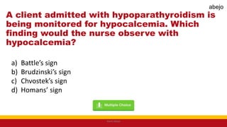 A client admitted with hypoparathyroidism is
being monitored for hypocalcemia. Which
finding would the nurse observe with
hypocalcemia?
a) Battle’s sign
b) Brudzinski’s sign
c) Chvostek’s sign
d) Homans’ sign
Mark Abejo
abejo
 