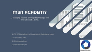 … changing Nigeria, through technology, one
innovation at a time.
 53 – 57 Odunfa Street, off Ibadan street, Ebute-Metta, Lagos.
 +23470 8115 5580
 Info@msnacad.com
 www.msnacad.com
 