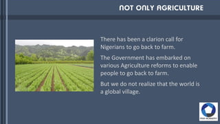 There has been a clarion call for
Nigerians to go back to farm.
The Government has embarked on
various Agriculture reforms to enable
people to go back to farm.
But we do not realize that the world is
a global village.
 