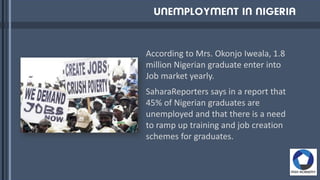 According to Mrs. Okonjo Iweala, 1.8
million Nigerian graduate enter into
Job market yearly.
SaharaReporters says in a report that
45% of Nigerian graduates are
unemployed and that there is a need
to ramp up training and job creation
schemes for graduates.
 