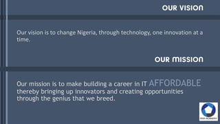 Our vision is to change Nigeria, through technology, one innovation at a
time.
Our mission is to make building a career in IT AFFORDABLE
thereby bringing up innovators and creating opportunities
through the genius that we breed.
 