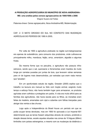 A PRODUÇÃO AGROPECUÁRIA DO MUNICÍPIO DE NOVA ANDRADINA-
MS: uma análise pelos censos agropecuários de 1995/1996 e 2006
Wagner Suzano de Freitas
Palavras-chave: Censo agropecuário, Nova Andradina-MS, Modernização
CAP. 2: O MATO GROSSO DO SUL NO CONTEXTO DAS MUDANÇAS
AGRÍCOLAS DO PERÍODO DE 1995 A 2005.
Por volta de 1900 a agricultura praticada na região sul-matogrossense
era apenas de subsistência, para consumo dos produtores, onde cultivava-se
principalmente milho, mandioca, feijão, arroz, amendoim, algodão e algumas
frutas.
Da mesma forma que na pecuária, a agricultura não possuía infra-
estrutura, sendo que o sal, querosene e ferramentas eram trazidos de muito
longe por carretas puxadas por juntas de bois, que levavam várias semanas
para vir de lugares mais desenvolvidos, por estradas que eram nada menos
que “picadas”.
Em um aprofundado estudo da região, Gressler (2005) explica que o
trabalho na lavoura era manual ou feito com tração animal, exigindo muito
tempo e esforço físico; não havia também lugar para armazenar, os produtos
agrícolas eram colhidos e protegidos em paióis. A vida era muito difícil para as
famílias dos agricultores, não havia escola para os filhos, as moradias eram
feitas de madeira, amarradas com cipó e cobertas com folhas trançadas para
abrigar dos ventos e das chuvas.
Logo após a Independência do Brasil houve um período em que se
podia ocupar terras devolutas, mas em 1850 foi aprovada a Lei Imperial 601
determinando que as terras fossem adquiridas através de compra, proibindo a
doação dessas terras, exceto aquelas situadas nas zonas de 10 léguas (66km)
limítrofes com países estrangeiros, e mesmo com as mudanças da distância a
 