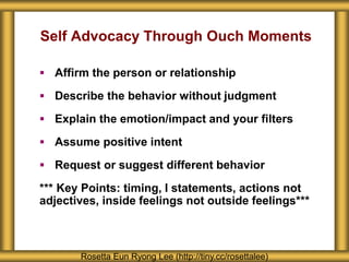 Self Advocacy Through Ouch Moments
 Affirm the person or relationship
 Describe the behavior without judgment
 Explain the emotion/impact and your filters
 Assume positive intent
 Request or suggest different behavior
*** Key Points: timing, I statements, actions not
adjectives, inside feelings not outside feelings***
Rosetta Eun Ryong Lee (http://tiny.cc/rosettalee)
 