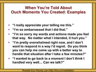 When You’re Told About
Ouch Moments You Created: Examples
Rosetta Eun Ryong Lee (http://tiny.cc/rosettalee)
 “I really appreciate your telling me this.”
 “I’m so embarrassed that I did that.”
 “I’m so sorry my words and actions made you feel
that way. No matter what I intended, it hurt you.”
 “I’m pretty overwhelmed right now, and I don’t
want to respond in a way I’d regret. Do you think
you can help me come up with a better way to
handle that situation after I take a few minutes?”
 “I wanted to go back to a moment I don’t think I
handled very well… Can we talk?”
 