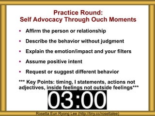Practice Round:
Self Advocacy Through Ouch Moments
 Affirm the person or relationship
 Describe the behavior without judgment
 Explain the emotion/impact and your filters
 Assume positive intent
 Request or suggest different behavior
*** Key Points: timing, I statements, actions not
adjectives, inside feelings not outside feelings***
Rosetta Eun Ryong Lee (http://tiny.cc/rosettalee)
 