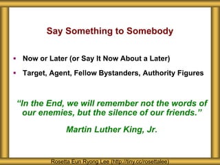 Say Something to Somebody
 Now or Later (or Say It Now About a Later)
 Target, Agent, Fellow Bystanders, Authority Figures
“In the End, we will remember not the words of
our enemies, but the silence of our friends.”
Martin Luther King, Jr.
Rosetta Eun Ryong Lee (http://tiny.cc/rosettalee)
 